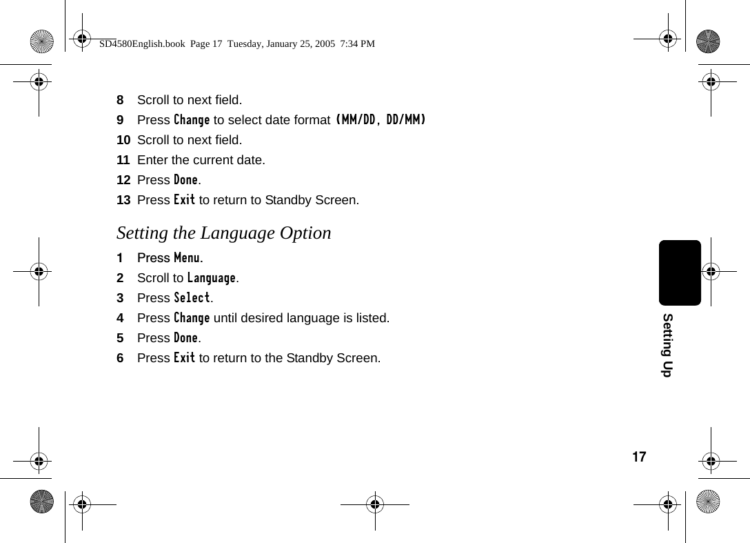 17Setting Up8Scroll to next field.9Press Change to select date format (MM/DD, DD/MM)10 Scroll to next field.11 Enter the current date.12 Press Done.13 Press Exit to return to Standby Screen.Setting the Language Option1Press Menu.2Scroll to Language.3Press Select.4Press Change until desired language is listed.5Press Done.6Press Exit to return to the Standby Screen.SD4580English.book  Page 17  Tuesday, January 25, 2005  7:34 PM