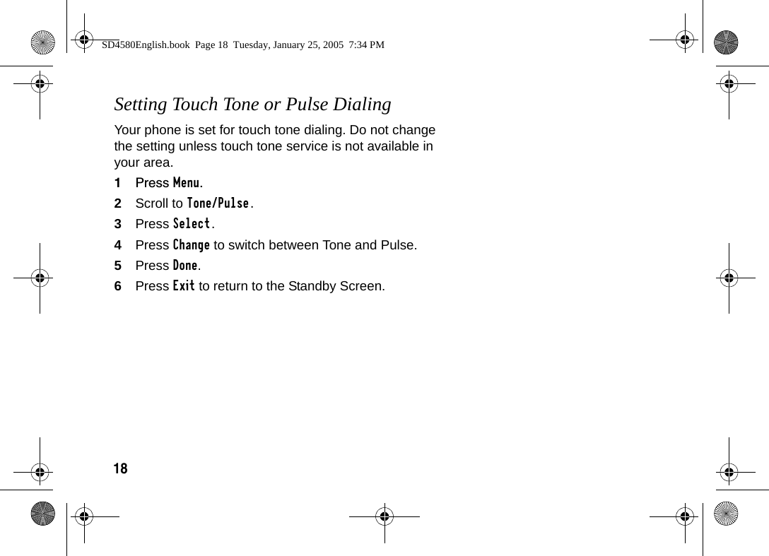 18Setting Touch Tone or Pulse DialingYour phone is set for touch tone dialing. Do not change the setting unless touch tone service is not available in your area.1Press Menu.2Scroll to Tone/Pulse.3Press Select.4Press Change to switch between Tone and Pulse.5Press Done.6Press Exit to return to the Standby Screen.SD4580English.book  Page 18  Tuesday, January 25, 2005  7:34 PM
