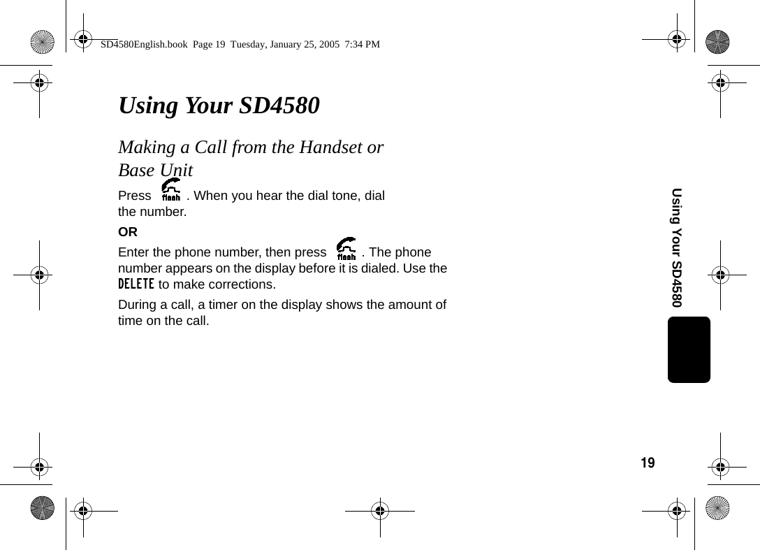 19Using Your SD4580Using Your SD4580Making a Call from the Handset or Base UnitPress  . When you hear the dial tone, dial the number.OREnter the phone number, then press  . The phone number appears on the display before it is dialed. Use the DELETE to make corrections.During a call, a timer on the display shows the amount of time on the call. SD4580English.book  Page 19  Tuesday, January 25, 2005  7:34 PM