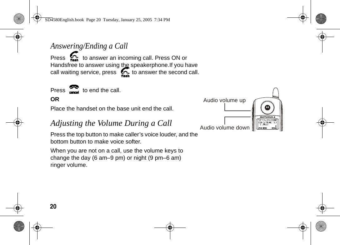 20 Answering/Ending a CallPress   to answer an incoming call. Press ON or Handsfree to answer using the speakerphone.If you have call waiting service, press  to answer the second call.Press   to end the call.ORPlace the handset on the base unit end the call.Adjusting the Volume During a CallPress the top button to make caller&rsquo;s voice louder, and the bottom button to make voice softer. When you are not on a call, use the volume keys to change the day (6 am&ndash;9 pm) or night (9 pm&ndash;6 am) ringer volume.Audio volume upAudio volume downSD4580English.book  Page 20  Tuesday, January 25, 2005  7:34 PM