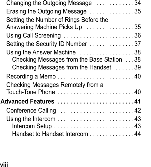 viii Changing the Outgoing Message . . . . . . . . . . . .34Erasing the Outgoing Message . . . . . . . . . . . . . .35Setting the Number of Rings Before the Answering Machine Picks Up . . . . . . . . . . . . . . .35Using Call Screening . . . . . . . . . . . . . . . . . . . . . .36Setting the Security ID Number . . . . . . . . . . . . . .37Using the Answer Machine . . . . . . . . . . . . . . . . .38Checking Messages from the Base Station . . .38Checking Messages from the Handset . . . . . .39Recording a Memo . . . . . . . . . . . . . . . . . . . . . . . .40Checking Messages Remotely from a Touch-Tone Phone . . . . . . . . . . . . . . . . . . . . . . . .40Advanced Features . . . . . . . . . . . . . . . . . . . . . . . .41Conference Calling . . . . . . . . . . . . . . . . . . . . . . .42Using the Intercom . . . . . . . . . . . . . . . . . . . . . . . .43Intercom Setup . . . . . . . . . . . . . . . . . . . . . . . . .43Handset to Handset Intercom . . . . . . . . . . . . . .44