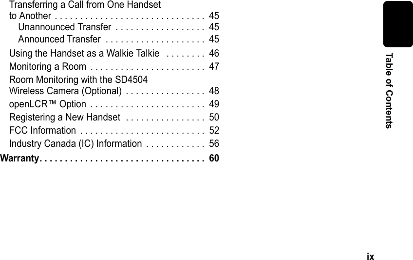 ix Table of ContentsTransferring a Call from One Handset to Another . . . . . . . . . . . . . . . . . . . . . . . . . . . . . . 45Unannounced Transfer . . . . . . . . . . . . . . . . . . 45Announced Transfer . . . . . . . . . . . . . . . . . . . . 45Using the Handset as a Walkie Talkie . . . . . . . . 46Monitoring a Room . . . . . . . . . . . . . . . . . . . . . . . 47Room Monitoring with the SD4504 Wireless Camera (Optional) . . . . . . . . . . . . . . . . 48openLCR™ Option . . . . . . . . . . . . . . . . . . . . . . . 49Registering a New Handset . . . . . . . . . . . . . . . . 50FCC Information . . . . . . . . . . . . . . . . . . . . . . . . . 52Industry Canada (IC) Information . . . . . . . . . . . . 56Warranty. . . . . . . . . . . . . . . . . . . . . . . . . . . . . . . . . 60