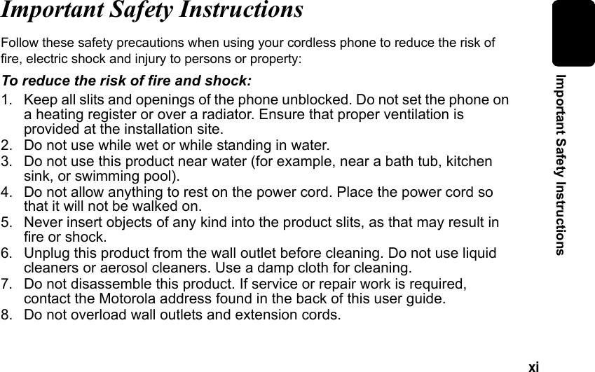 xi Important Safety InstructionsImportant Safety InstructionsFollow these safety precautions when using your cordless phone to reduce the risk of fire, electric shock and injury to persons or property: To reduce the risk of fire and shock:1. Keep all slits and openings of the phone unblocked. Do not set the phone on a heating register or over a radiator. Ensure that proper ventilation is provided at the installation site. 2. Do not use while wet or while standing in water. 3. Do not use this product near water (for example, near a bath tub, kitchen sink, or swimming pool). 4. Do not allow anything to rest on the power cord. Place the power cord so that it will not be walked on. 5. Never insert objects of any kind into the product slits, as that may result in fire or shock. 6. Unplug this product from the wall outlet before cleaning. Do not use liquid cleaners or aerosol cleaners. Use a damp cloth for cleaning. 7. Do not disassemble this product. If service or repair work is required, contact the Motorola address found in the back of this user guide. 8. Do not overload wall outlets and extension cords.