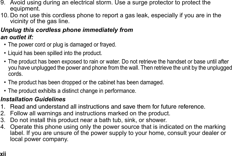 xii 9. Avoid using during an electrical storm. Use a surge protector to protect the equipment. 10. Do not use this cordless phone to report a gas leak, especially if you are in the vicinity of the gas line.Unplug this cordless phone immediately from an outlet if:• The power cord or plug is damaged or frayed. • Liquid has been spilled into the product. • The product has been exposed to rain or water. Do not retrieve the handset or base until after you have unplugged the power and phone from the wall. Then retrieve the unit by the unplugged cords. • The product has been dropped or the cabinet has been damaged. • The product exhibits a distinct change in performance. Installation Guidelines1. Read and understand all instructions and save them for future reference. 2. Follow all warnings and instructions marked on the product. 3. Do not install this product near a bath tub, sink, or shower. 4. Operate this phone using only the power source that is indicated on the marking label. If you are unsure of the power supply to your home, consult your dealer or local power company.
