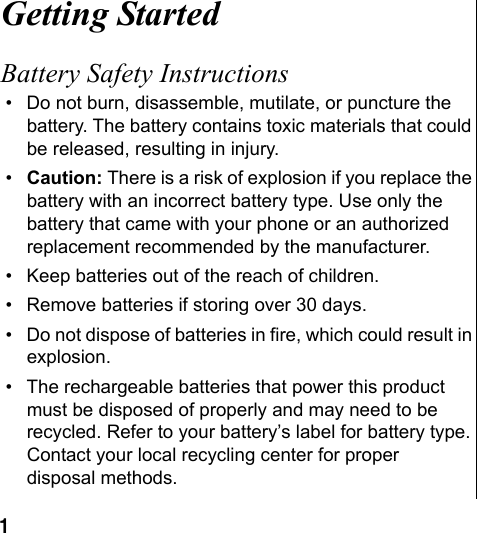 1 Getting StartedBattery Safety Instructions• Do not burn, disassemble, mutilate, or puncture the battery. The battery contains toxic materials that could be released, resulting in injury. •Caution: There is a risk of explosion if you replace the battery with an incorrect battery type. Use only the battery that came with your phone or an authorized replacement recommended by the manufacturer.• Keep batteries out of the reach of children. • Remove batteries if storing over 30 days. • Do not dispose of batteries in fire, which could result in explosion. • The rechargeable batteries that power this product must be disposed of properly and may need to be recycled. Refer to your battery’s label for battery type. Contact your local recycling center for proper disposal methods.