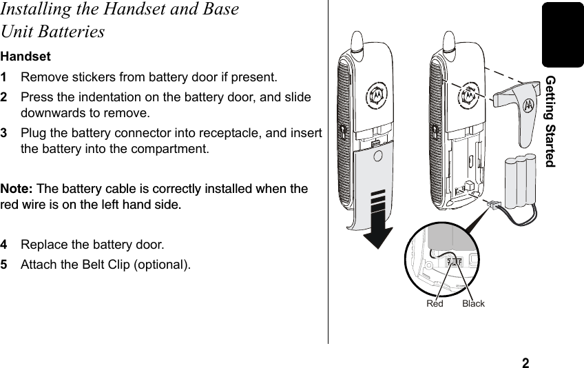 2 Getting StartedInstalling the Handset and Base Unit BatteriesHandset1Remove stickers from battery door if present. 2Press the indentation on the battery door, and slide downwards to remove. 3Plug the battery connector into receptacle, and insert the battery into the compartment. Note: The battery cable is correctly installed when the red wire is on the left hand side.4Replace the battery door.5Attach the Belt Clip (optional).BlackRed