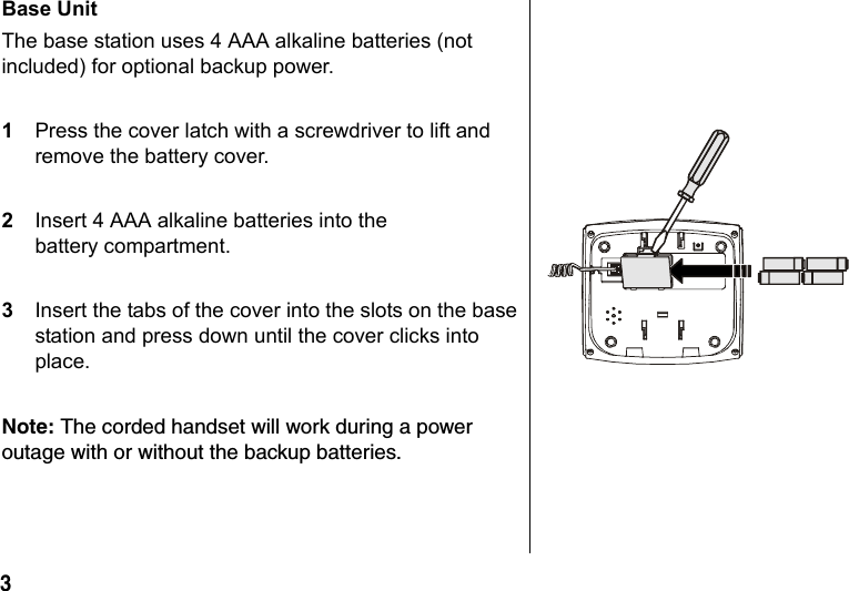 3 Base Unit The base station uses 4 AAA alkaline batteries (not included) for optional backup power.1Press the cover latch with a screwdriver to lift and remove the battery cover.2Insert 4 AAA alkaline batteries into the battery compartment.3Insert the tabs of the cover into the slots on the base station and press down until the cover clicks into place.Note: The corded handset will work during a power outage with or without the backup batteries.