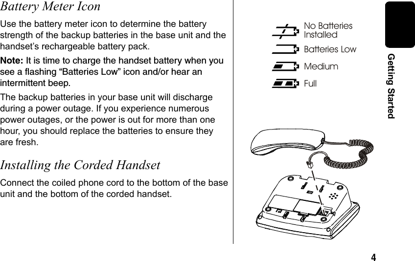 4 Getting StartedBattery Meter IconUse the battery meter icon to determine the battery strength of the backup batteries in the base unit and the handset’s rechargeable battery pack.Note: It is time to charge the handset battery when you see a flashing “Batteries Low” icon and/or hear an intermittent beep. The backup batteries in your base unit will discharge during a power outage. If you experience numerous power outages, or the power is out for more than one hour, you should replace the batteries to ensure they are fresh.Installing the Corded HandsetConnect the coiled phone cord to the bottom of the base unit and the bottom of the corded handset. No BatteriesInstalledBatteries LowFullMedium