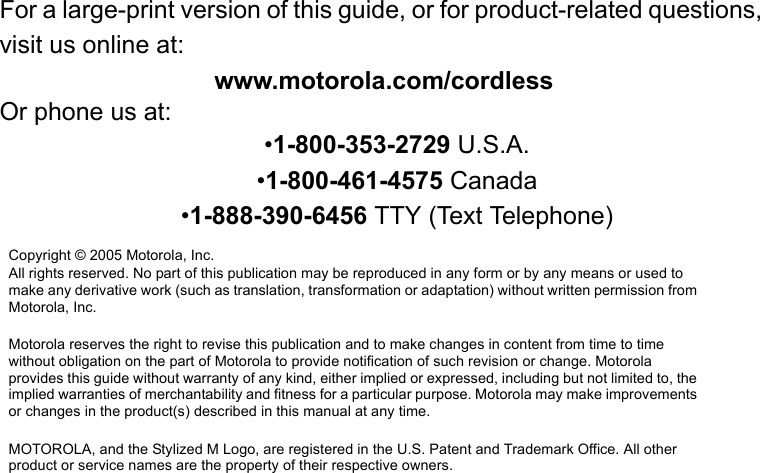 For a large-print version of this guide, or for product-related questions, visit us online at:www.motorola.com/cordlessOr phone us at:•1-800-353-2729 U.S.A.•1-800-461-4575 Canada•1-888-390-6456 TTY (Text Telephone)Copyright © 2005 Motorola, Inc. All rights reserved. No part of this publication may be reproduced in any form or by any means or used to make any derivative work (such as translation, transformation or adaptation) without written permission from Motorola, Inc.Motorola reserves the right to revise this publication and to make changes in content from time to time without obligation on the part of Motorola to provide notification of such revision or change. Motorola provides this guide without warranty of any kind, either implied or expressed, including but not limited to, the implied warranties of merchantability and fitness for a particular purpose. Motorola may make improvements or changes in the product(s) described in this manual at any time.MOTOROLA, and the Stylized M Logo, are registered in the U.S. Patent and Trademark Office. All other product or service names are the property of their respective owners.