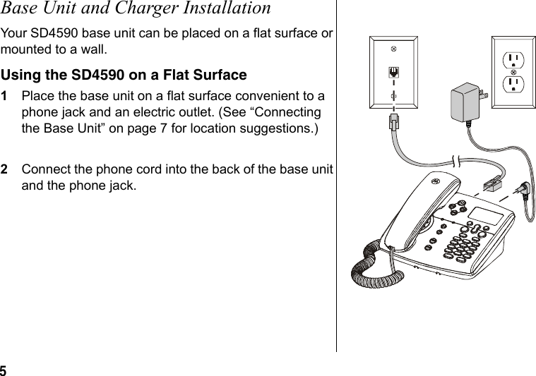 5 Base Unit and Charger InstallationYour SD4590 base unit can be placed on a flat surface or mounted to a wall. Using the SD4590 on a Flat Surface1Place the base unit on a flat surface convenient to a phone jack and an electric outlet. (See “Connecting the Base Unit” on page 7 for location suggestions.)2Connect the phone cord into the back of the base unit and the phone jack.
