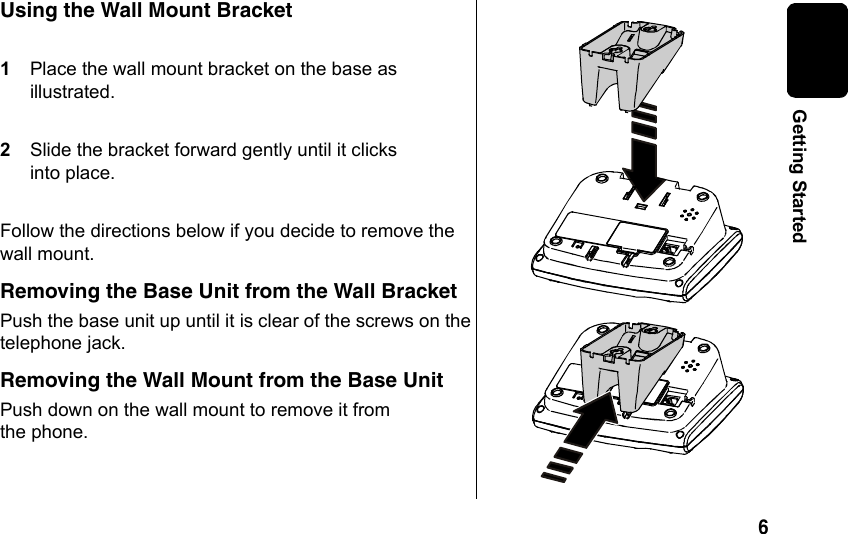 6 Getting StartedUsing the Wall Mount Bracket1Place the wall mount bracket on the base as illustrated. 2Slide the bracket forward gently until it clicks into place. Follow the directions below if you decide to remove the wall mount.Removing the Base Unit from the Wall BracketPush the base unit up until it is clear of the screws on the telephone jack. Removing the Wall Mount from the Base UnitPush down on the wall mount to remove it from the phone.