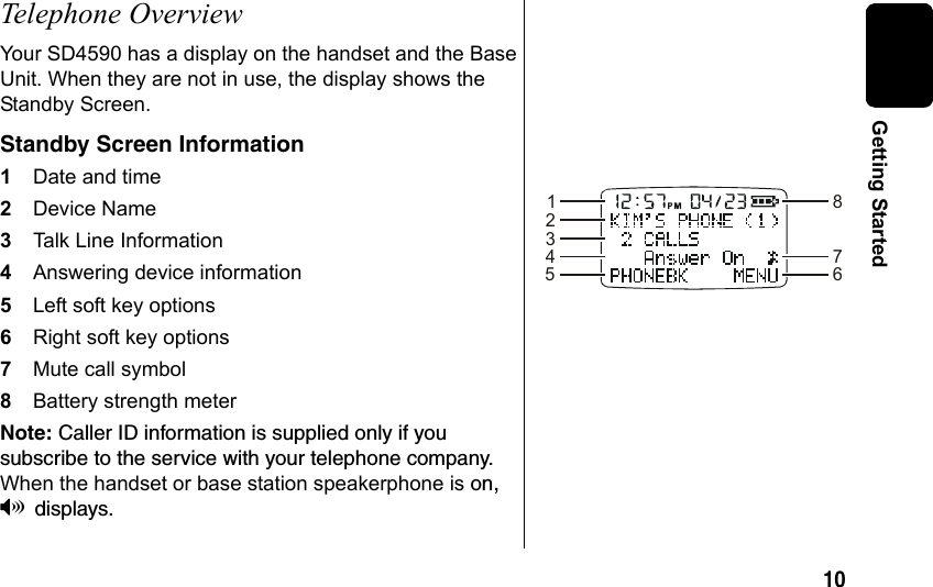 10 Getting StartedTelephone OverviewYour SD4590 has a display on the handset and the Base Unit. When they are not in use, the display shows the Standby Screen. Standby Screen Information1Date and time 2Device Name3Talk Line Information4Answering device information 5Left soft key options 6Right soft key options7Mute call symbol8Battery strength meterNote: Caller ID information is supplied only if you subscribe to the service with your telephone company. When the handset or base station speakerphone is on, Vdisplays. 12345867
