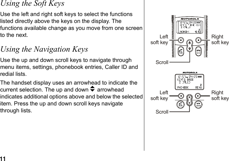 11 Using the Soft KeysUse the left and right soft keys to select the functions listed directly above the keys on the display. The functions available change as you move from one screen to the next.Using the Navigation KeysUse the up and down scroll keys to navigate through menu items, settings, phonebook entries, Caller ID and redial lists. The handset display uses an arrowhead to indicate the current selection. The up and down b arrowhead indicates additional options above and below the selected item. Press the up and down scroll keys navigate through lists. Leftsoft keyLeftsoft keyRightsoft keyRightsoft keyScrollScroll