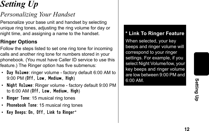 12Setting UpSetting Up Personalizing Your HandsetPersonalize your base unit and handset by selecting unique ring tones, adjusting the ring volume for day or night time, and assigning a name to the handset. Ringer OptionsFollow the steps listed to set one ring tone for incoming calls and another ring tone for numbers stored in your phonebook. (You must have Caller ID service to use this feature.) The Ringer option has five submenus:•Day Volume: ringer volume - factory default 6:00 AM to 9:00 PM (Off, Low, Medium, High)•Night Volume: Ringer volume - factory default 9:00 PM to 6:00 AM (Off, Low, Medium, High)•Ringer Tone: 15 musical ring tones•Phonebook Tone: 15 musical ring tones•Key Beeps: On, Off, Link to Ringer* * Link To Ringer FeatureWhen selected, your key beeps and ringer volume will correspond to your ringer settings. For example, if you select Night Volume/low, your key beeps and ringer volume are low between 9:00 PM and 6:00 AM.