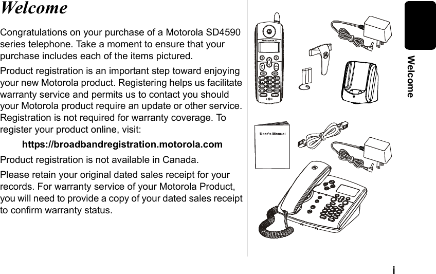 i WelcomeWelcomeCongratulations on your purchase of a Motorola SD4590 series telephone. Take a moment to ensure that your purchase includes each of the items pictured. Product registration is an important step toward enjoying your new Motorola product. Registering helps us facilitate warranty service and permits us to contact you should your Motorola product require an update or other service. Registration is not required for warranty coverage. To register your product online, visit:https://broadbandregistration.motorola.comProduct registration is not available in Canada.Please retain your original dated sales receipt for your records. For warranty service of your Motorola Product, you will need to provide a copy of your dated sales receipt to confirm warranty status.