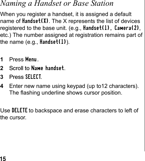 15Naming a Handset or Base StationWhen you register a handset, it is assigned a default name of Handset(X). The X represents the list of devices registered to the base unit. (e.g., Handset(1), Camera(2), etc.) The number assigned at registration remains part of the name (e.g., Handset(1)).1Press Menu.2Scroll to Name handset.3Press SELECT.4Enter new name using keypad (up to12 characters). The flashing underline shows cursor position. Use DELETE to backspace and erase characters to left of the cursor.