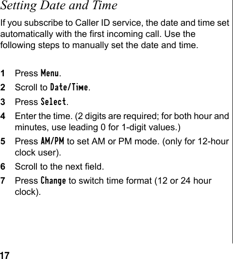 17Setting Date and TimeIf you subscribe to Caller ID service, the date and time set automatically with the first incoming call. Use the following steps to manually set the date and time.1Press Menu.2Scroll to Date/Time.3Press Select. 4Enter the time. (2 digits are required; for both hour and minutes, use leading 0 for 1-digit values.)5Press AM/PM to set AM or PM mode. (only for 12-hour clock user). 6Scroll to the next field.7Press Change to switch time format (12 or 24 hour clock).