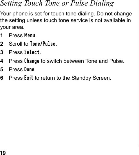 19Setting Touch Tone or Pulse DialingYour phone is set for touch tone dialing. Do not change the setting unless touch tone service is not available in your area.1Press Menu.2Scroll to Tone/Pulse.3Press Select.4Press Change to switch between Tone and Pulse.5Press Done.6Press Exit to return to the Standby Screen.