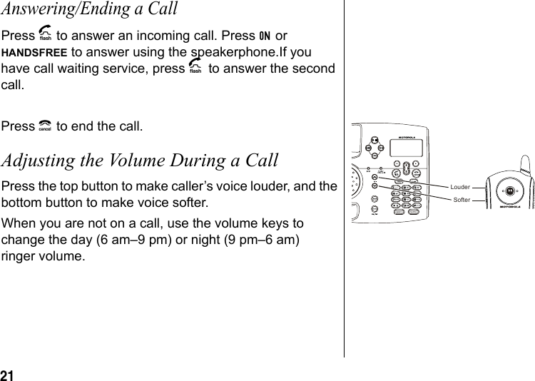 21 Answering/Ending a CallPress A to answer an incoming call. Press ON or HANDSFREE to answer using the speakerphone.If you have call waiting service, press A to answer the second call.Press B to end the call.Adjusting the Volume During a CallPress the top button to make caller’s voice louder, and the bottom button to make voice softer. When you are not on a call, use the volume keys to change the day (6 am–9 pm) or night (9 pm–6 am) ringer volume.SofterLouder