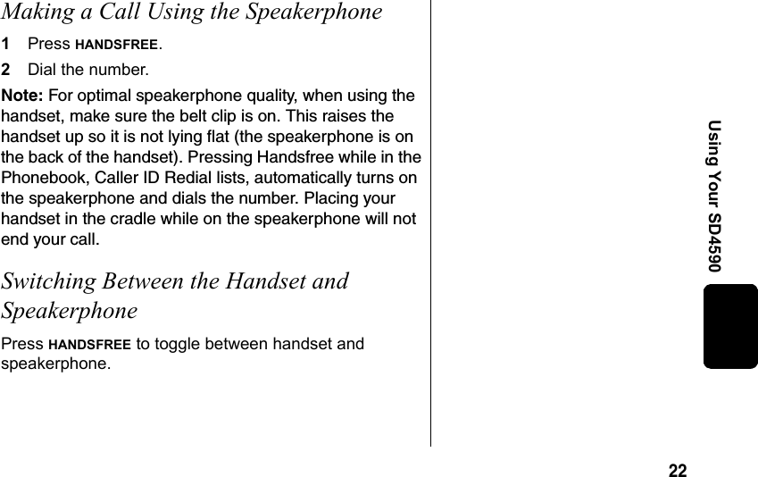 22Using Your SD4590Making a Call Using the Speakerphone1Press HANDSFREE.2Dial the number. Note: For optimal speakerphone quality, when using the handset, make sure the belt clip is on. This raises the handset up so it is not lying flat (the speakerphone is on the back of the handset). Pressing Handsfree while in the Phonebook, Caller ID Redial lists, automatically turns on the speakerphone and dials the number. Placing your handset in the cradle while on the speakerphone will not end your call. Switching Between the Handset and SpeakerphonePress HANDSFREE to toggle between handset and speakerphone.