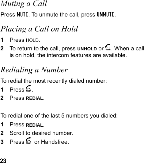 23 Muting a Call Press MUTE. To unmute the call, press UNMUTE.Placing a Call on Hold1Press HOLD.2To return to the call, press UNHOLD or A. When a call is on hold, the intercom features are available. Redialing a NumberTo redial the most recently dialed number:1Press A.2Press REDIAL.To redial one of the last 5 numbers you dialed:1Press REDIAL.2Scroll to desired number.3Press A or Handsfree.