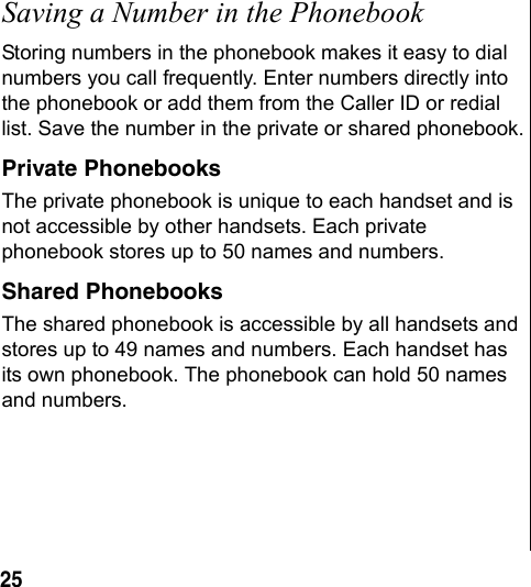 25 Saving a Number in the PhonebookStoring numbers in the phonebook makes it easy to dial numbers you call frequently. Enter numbers directly into the phonebook or add them from the Caller ID or redial list. Save the number in the private or shared phonebook.Private PhonebooksThe private phonebook is unique to each handset and is not accessible by other handsets. Each private phonebook stores up to 50 names and numbers.Shared PhonebooksThe shared phonebook is accessible by all handsets and stores up to 49 names and numbers. Each handset has its own phonebook. The phonebook can hold 50 names and numbers.