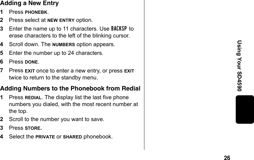 26Using Your SD4590Adding a New Entry1Press PHONEBK.2Press select at NEW ENTRY option.3Enter the name up to 11 characters. Use BACKSP to erase characters to the left of the blinking cursor.4Scroll down. The NUMBERS option appears.5Enter the number up to 24 characters.6Press DONE. 7Press EXIT once to enter a new entry, or press EXIT twice to return to the standby menu. Adding Numbers to the Phonebook from Redial1Press REDIAL. The display list the last five phone numbers you dialed, with the most recent number at the top.2Scroll to the number you want to save.3Press STORE.4Select the PRIVATE or SHARED phonebook.
