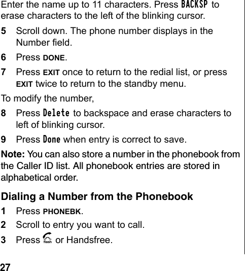 27 Enter the name up to 11 characters. Press BACKSP to erase characters to the left of the blinking cursor.5Scroll down. The phone number displays in the Number field. 6Press DONE. 7Press EXIT once to return to the redial list, or press EXIT twice to return to the standby menu. To modify the number, 8Press Delete to backspace and erase characters to left of blinking cursor.9Press Done when entry is correct to save.Note: You can also store a number in the phonebook from the Caller ID list. All phonebook entries are stored in alphabetical order. Dialing a Number from the Phonebook1Press PHONEBK.2Scroll to entry you want to call. 3Press A or Handsfree.