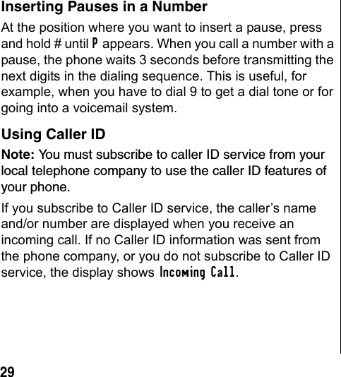 29 Inserting Pauses in a NumberAt the position where you want to insert a pause, press and hold # until P appears. When you call a number with a pause, the phone waits 3 seconds before transmitting the next digits in the dialing sequence. This is useful, for example, when you have to dial 9 to get a dial tone or for going into a voicemail system.Using Caller IDNote: You must subscribe to caller ID service from your local telephone company to use the caller ID features of your phone. If you subscribe to Caller ID service, the caller’s name and/or number are displayed when you receive an incoming call. If no Caller ID information was sent from the phone company, or you do not subscribe to Caller ID service, the display shows Incoming Call.