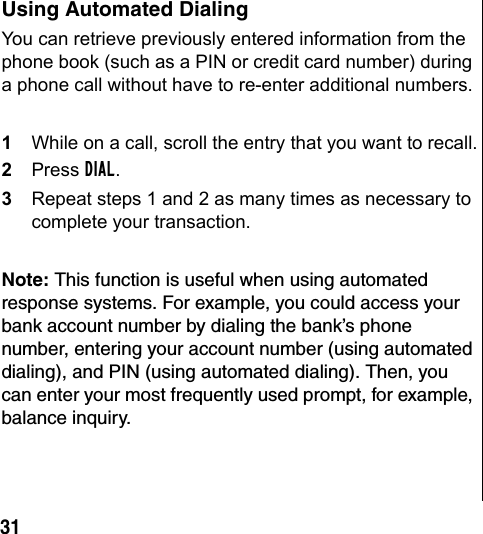 31 Using Automated DialingYou can retrieve previously entered information from the phone book (such as a PIN or credit card number) during a phone call without have to re-enter additional numbers.1While on a call, scroll the entry that you want to recall.2Press DIAL.3Repeat steps 1 and 2 as many times as necessary to complete your transaction.Note: This function is useful when using automated response systems. For example, you could access your bank account number by dialing the bank’s phone number, entering your account number (using automated dialing), and PIN (using automated dialing). Then, you can enter your most frequently used prompt, for example, balance inquiry.