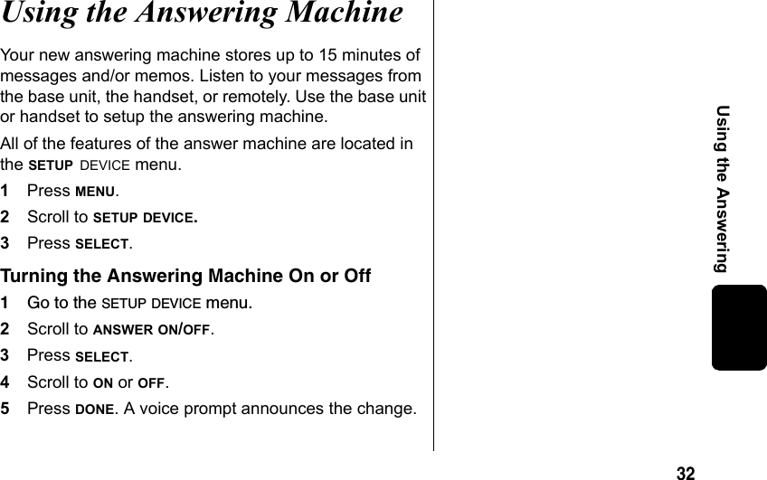 32Using the AnsweringUsing the Answering MachineYour new answering machine stores up to 15 minutes of messages and/or memos. Listen to your messages from the base unit, the handset, or remotely. Use the base unit or handset to setup the answering machine.All of the features of the answer machine are located in the SETUP DEVICE menu. 1Press MENU.2Scroll to SETUP DEVICE.3Press SELECT.Turning the Answering Machine On or Off1Go to the SETUP DEVICE menu.2Scroll to ANSWER ON/OFF.3Press SELECT.4Scroll to ON or OFF. 5Press DONE. A voice prompt announces the change.