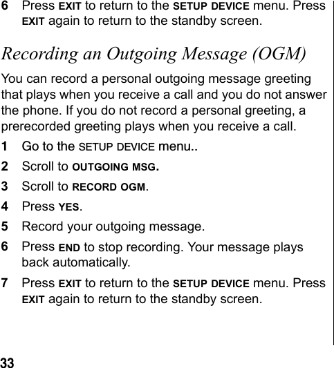 336Press EXIT to return to the SETUP DEVICE menu. Press EXIT again to return to the standby screen.Recording an Outgoing Message (OGM) You can record a personal outgoing message greeting that plays when you receive a call and you do not answer the phone. If you do not record a personal greeting, a prerecorded greeting plays when you receive a call.1Go to the SETUP DEVICE menu..2Scroll to OUTGOING MSG. 3Scroll to RECORD OGM.4Press YES.5Record your outgoing message.6Press END to stop recording. Your message plays back automatically. 7Press EXIT to return to the SETUP DEVICE menu. Press EXIT again to return to the standby screen.