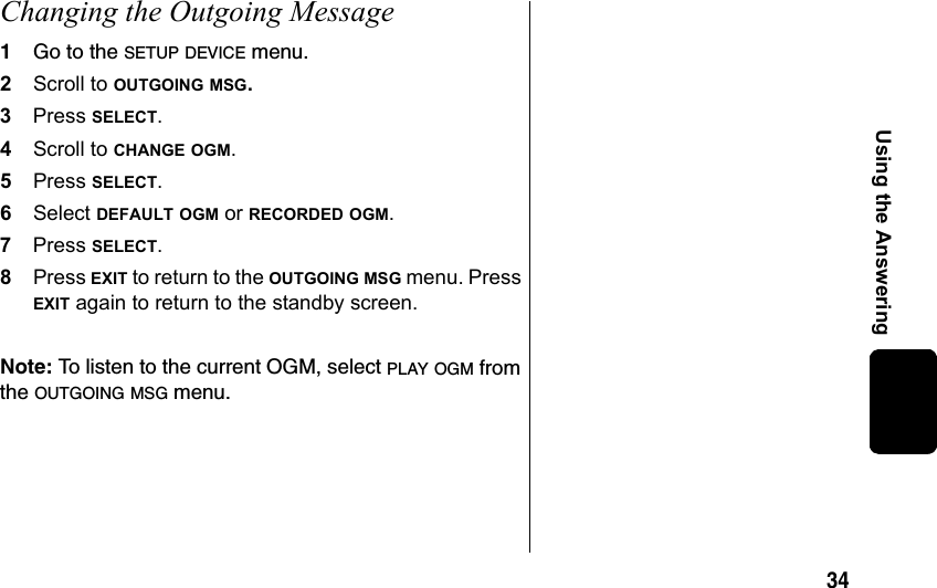 34Using the AnsweringChanging the Outgoing Message1Go to the SETUP DEVICE menu.2Scroll to OUTGOING MSG. 3Press SELECT.4Scroll to CHANGE OGM.5Press SELECT.6Select DEFAULT OGM or RECORDED OGM.7Press SELECT.8Press EXIT to return to the OUTGOING MSG menu. Press EXIT again to return to the standby screen.Note: To listen to the current OGM, select PLAY OGM from the OUTGOING MSG menu.