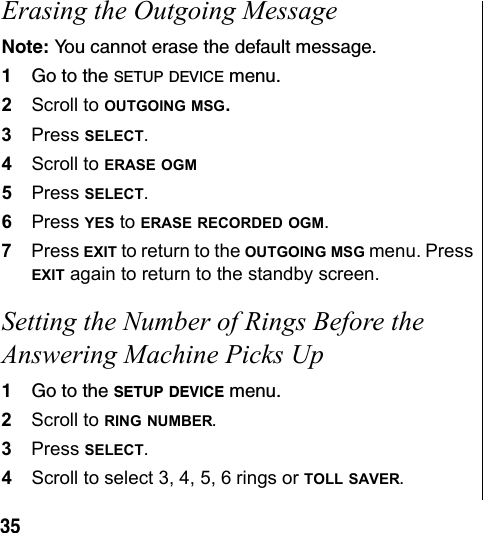 35Erasing the Outgoing MessageNote: You cannot erase the default message.1Go to the SETUP DEVICE menu.2Scroll to OUTGOING MSG. 3Press SELECT.4Scroll to ERASE OGM 5Press SELECT.6Press YES to ERASE RECORDED OGM.7Press EXIT to return to the OUTGOING MSG menu. Press EXIT again to return to the standby screen.Setting the Number of Rings Before the Answering Machine Picks Up1Go to the SETUP DEVICE menu.2Scroll to RING NUMBER.3Press SELECT.4Scroll to select 3, 4, 5, 6 rings or TOLL SAVER.