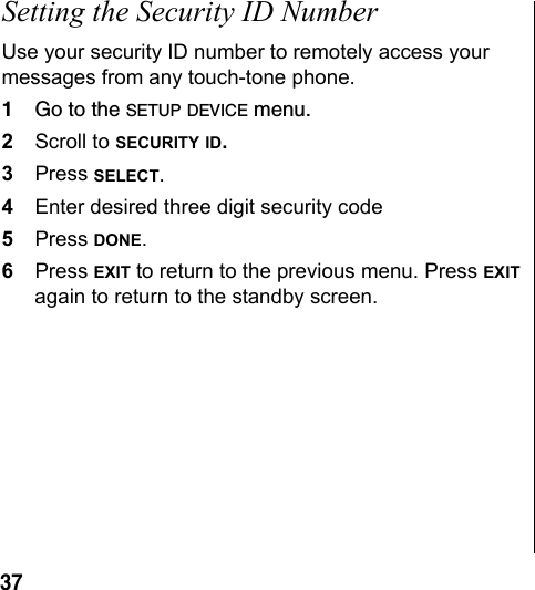37Setting the Security ID NumberUse your security ID number to remotely access your messages from any touch-tone phone. 1Go to the SETUP DEVICE menu.2Scroll to SECURITY ID. 3Press SELECT.4Enter desired three digit security code5Press DONE.6Press EXIT to return to the previous menu. Press EXIT again to return to the standby screen.