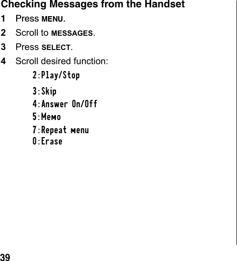 39Checking Messages from the Handset1Press MENU.2Scroll to MESSAGES.3Press SELECT.4Scroll desired function: 2:Play/Stop3:Skip4:Answer On/Off5:Memo7:Repeat menu0:Erase