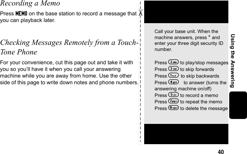 40Using the AnsweringRecording a MemoPress MEMO on the base station to record a message that you can playback later.Checking Messages Remotely from a Touch-Tone Phone For your convenience, cut this page out and take it with you so you’ll have it when you call your answering machine while you are away from home. Use the other side of this page to write down notes and phone numbers.Call your base unit. When the machine answers, press * and enter your three digit security ID number. Press 2 to play/stop messagesPress 3 to skip forwardsPress 1 to skip backwardsPress 4to answer (turns the answering machine on/off)Press 5 to record a memoPress 7 to repeat the memoPress 0 to delete the message