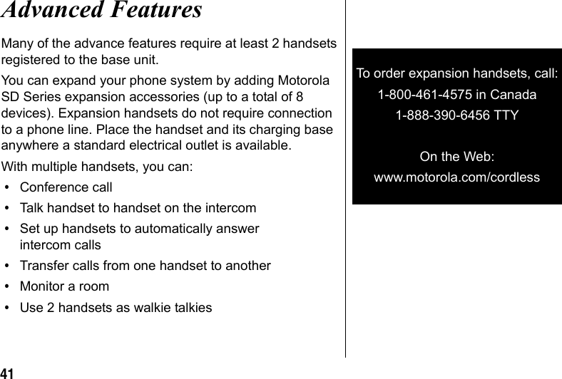 41Advanced FeaturesMany of the advance features require at least 2 handsets registered to the base unit.You can expand your phone system by adding Motorola SD Series expansion accessories (up to a total of 8 devices). Expansion handsets do not require connection to a phone line. Place the handset and its charging base anywhere a standard electrical outlet is available.With multiple handsets, you can:•Conference call•Talk handset to handset on the intercom•Set up handsets to automatically answer intercom calls•Transfer calls from one handset to another•Monitor a room•Use 2 handsets as walkie talkiesTo order expansion handsets, call:1-800-461-4575 in Canada1-888-390-6456 TTY (Text Telephone)On the Web:www.motorola.com/cordless
