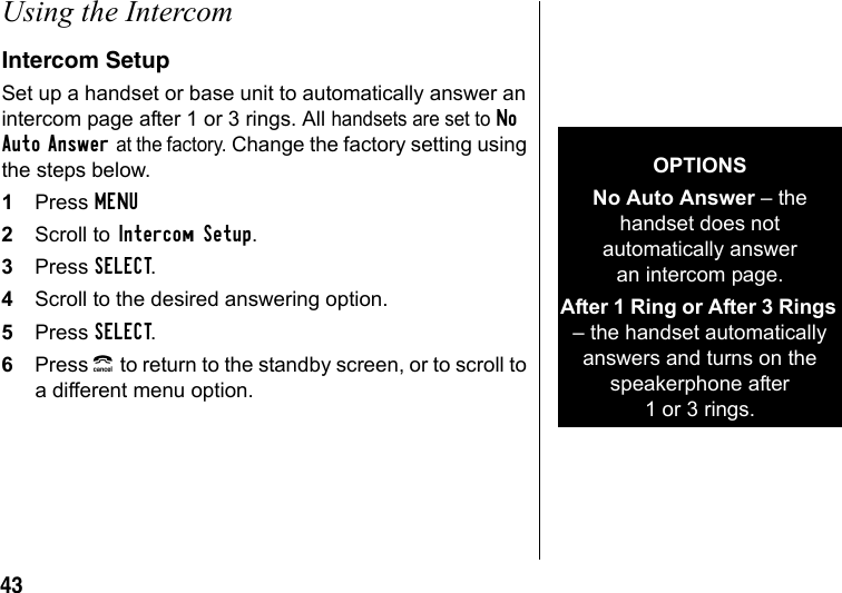 43Using the IntercomIntercom SetupSet up a handset or base unit to automatically answer an intercom page after 1 or 3 rings. All handsets are set to No Auto Answer at the factory. Change the factory setting using the steps below.1Press MENU2Scroll to Intercom Setup.3Press SELECT.4Scroll to the desired answering option.5Press SELECT.6Press B to return to the standby screen, or to scroll to a different menu option.OPTIONSNo Auto Answer – the handset does not automatically answer an intercom page.After 1 Ring or After 3 Rings – the handset automatically answers and turns on the speakerphone after 1or3rings.