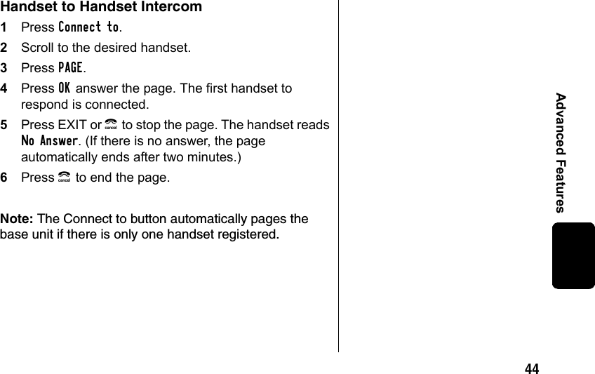 44Advanced FeaturesHandset to Handset Intercom1Press Connect to. 2Scroll to the desired handset. 3Press PAGE.4Press OK answer the page. The first handset to respond is connected.5Press EXIT or B to stop the page. The handset reads No Answer. (If there is no answer, the page automatically ends after two minutes.)6Press B to end the page.Note: The Connect to button automatically pages the base unit if there is only one handset registered.