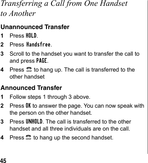 45Transferring a Call from One Handset to AnotherUnannounced Transfer1Press HOLD.2Press Handsfree.3Scroll to the handset you want to transfer the call to and press PAGE.4Press B to hang up. The call is transferred to the other handsetAnnounced Transfer1Follow steps 1 through 3 above.2Press OK to answer the page. You can now speak with the person on the other handset. 3Press UNHOLD. The call is transferred to the other handset and all three individuals are on the call.4Press B to hang up the second handset.