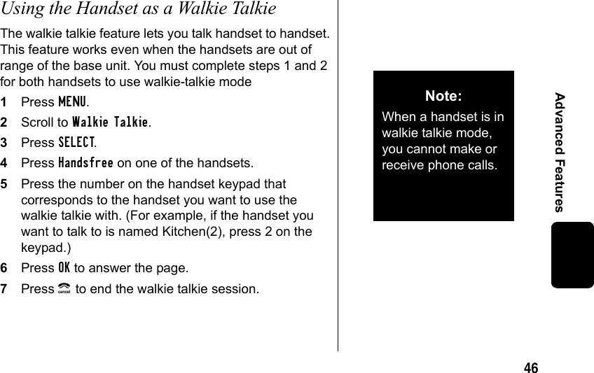 46Advanced FeaturesUsing the Handset as a Walkie TalkieThe walkie talkie feature lets you talk handset to handset. This feature works even when the handsets are out of range of the base unit. You must complete steps 1 and 2 for both handsets to use walkie-talkie mode1Press MENU.2Scroll to Walkie Talkie.3Press SELECT. 4Press Handsfree on one of the handsets.5Press the number on the handset keypad that corresponds to the handset you want to use the walkie talkie with. (For example, if the handset you want to talk to is named Kitchen(2), press 2 on the keypad.)6Press OK to answer the page.7Press B to end the walkie talkie session.Note: When a handset is in walkie talkie mode, you cannot make or receive phone calls.
