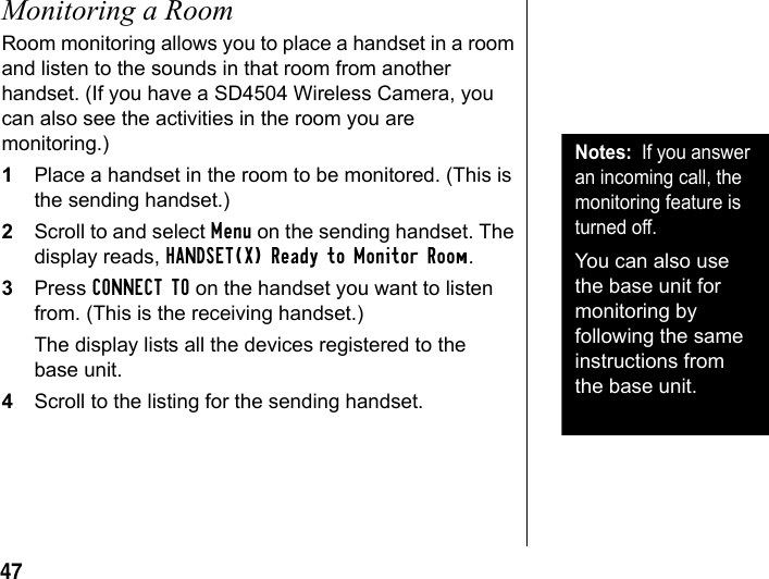47Monitoring a RoomRoom monitoring allows you to place a handset in a room and listen to the sounds in that room from another handset. (If you have a SD4504 Wireless Camera, you can also see the activities in the room you are monitoring.)1Place a handset in the room to be monitored. (This is the sending handset.)2Scroll to and select Menu on the sending handset. The display reads, HANDSET(X) Ready to Monitor Room.3Press CONNECT TO on the handset you want to listen from. (This is the receiving handset.) The display lists all the devices registered to the base unit. 4Scroll to the listing for the sending handset.Notes: If you answer an incoming call, the monitoring feature is turned off. You can also use the base unit for monitoring by following the same instructions from the base unit.