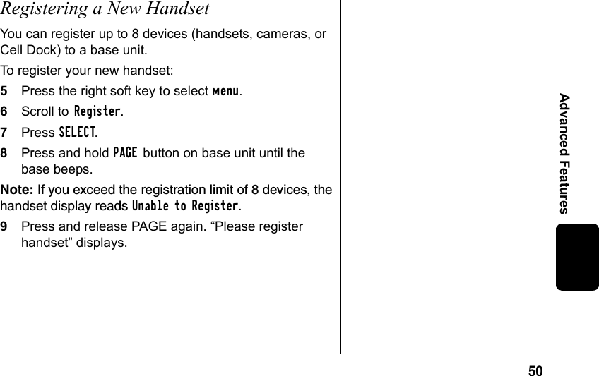 50Advanced FeaturesRegistering a New Handset You can register up to 8 devices (handsets, cameras, or Cell Dock) to a base unit. To register your new handset:5Press the right soft key to select menu.6Scroll to Register.7Press SELECT. 8Press and hold PAGE button on base unit until the base beeps. Note: If you exceed the registration limit of 8 devices, the handset display reads Unable to Register. 9Press and release PAGE again. “Please register handset” displays.