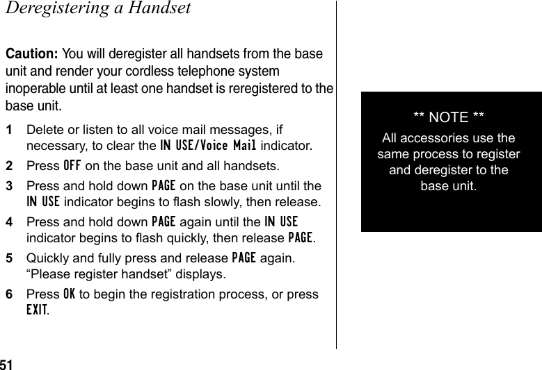 51Deregistering a HandsetCaution: You will deregister all handsets from the base unit and render your cordless telephone system inoperable until at least one handset is reregistered to the base unit.1Delete or listen to all voice mail messages, if necessary, to clear the IN USE/Voice Mail indicator.2Press OFF on the base unit and all handsets.3Press and hold down PAGE on the base unit until the IN USE indicator begins to flash slowly, then release.4Press and hold down PAGE again until the IN USE indicator begins to flash quickly, then release PAGE.5Quickly and fully press and release PAGE again. “Please register handset” displays. 6Press OK to begin the registration process, or press EXIT.** NOTE **All accessories use the same process to register and deregister to the base unit.
