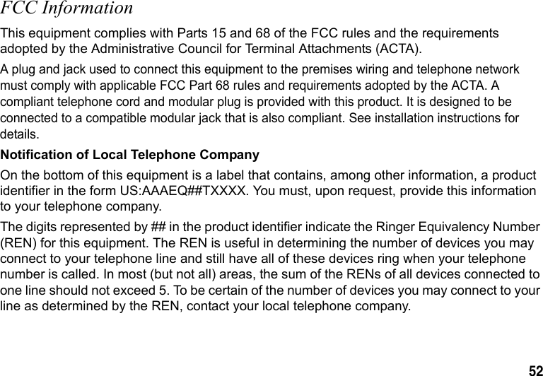 52 FCC InformationThis equipment complies with Parts 15 and 68 of the FCC rules and the requirements adopted by the Administrative Council for Terminal Attachments (ACTA).A plug and jack used to connect this equipment to the premises wiring and telephone network must comply with applicable FCC Part 68 rules and requirements adopted by the ACTA. A compliant telephone cord and modular plug is provided with this product. It is designed to be connected to a compatible modular jack that is also compliant. See installation instructions for details.Notification of Local Telephone CompanyOn the bottom of this equipment is a label that contains, among other information, a product identifier in the form US:AAAEQ##TXXXX. You must, upon request, provide this information to your telephone company.The digits represented by ## in the product identifier indicate the Ringer Equivalency Number (REN) for this equipment. The REN is useful in determining the number of devices you may connect to your telephone line and still have all of these devices ring when your telephone number is called. In most (but not all) areas, the sum of the RENs of all devices connected to one line should not exceed 5. To be certain of the number of devices you may connect to your line as determined by the REN, contact your local telephone company.