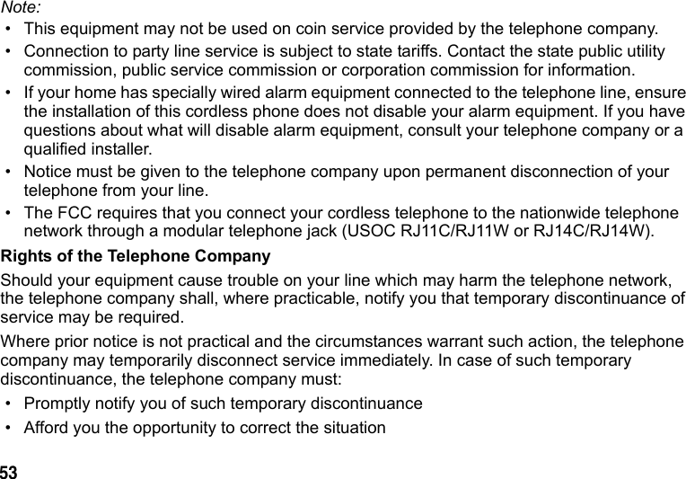 53 Note: • This equipment may not be used on coin service provided by the telephone company. • Connection to party line service is subject to state tariffs. Contact the state public utility commission, public service commission or corporation commission for information.• If your home has specially wired alarm equipment connected to the telephone line, ensure the installation of this cordless phone does not disable your alarm equipment. If you have questions about what will disable alarm equipment, consult your telephone company or a qualified installer. • Notice must be given to the telephone company upon permanent disconnection of your telephone from your line. • The FCC requires that you connect your cordless telephone to the nationwide telephone network through a modular telephone jack (USOC RJ11C/RJ11W or RJ14C/RJ14W).Rights of the Telephone CompanyShould your equipment cause trouble on your line which may harm the telephone network, the telephone company shall, where practicable, notify you that temporary discontinuance of service may be required. Where prior notice is not practical and the circumstances warrant such action, the telephone company may temporarily disconnect service immediately. In case of such temporary discontinuance, the telephone company must:• Promptly notify you of such temporary discontinuance• Afford you the opportunity to correct the situation