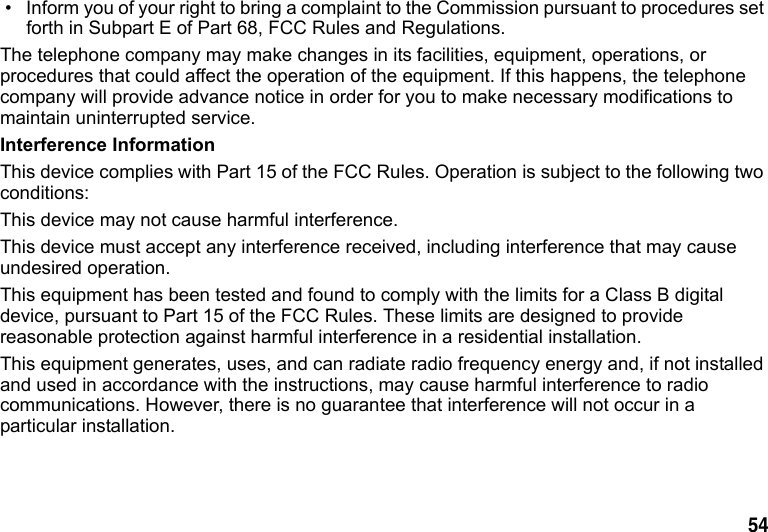 54 • Inform you of your right to bring a complaint to the Commission pursuant to procedures set forth in Subpart E of Part 68, FCC Rules and Regulations.The telephone company may make changes in its facilities, equipment, operations, or procedures that could affect the operation of the equipment. If this happens, the telephone company will provide advance notice in order for you to make necessary modifications to maintain uninterrupted service.Interference InformationThis device complies with Part 15 of the FCC Rules. Operation is subject to the following two conditions:This device may not cause harmful interference.This device must accept any interference received, including interference that may cause undesired operation.This equipment has been tested and found to comply with the limits for a Class B digital device, pursuant to Part 15 of the FCC Rules. These limits are designed to provide reasonable protection against harmful interference in a residential installation.This equipment generates, uses, and can radiate radio frequency energy and, if not installed and used in accordance with the instructions, may cause harmful interference to radio communications. However, there is no guarantee that interference will not occur in a particular installation.