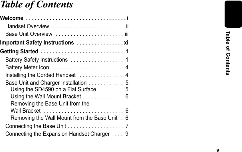 v Table of ContentsTable of Contents Welcome . . . . . . . . . . . . . . . . . . . . . . . . . . . . . . . . . . iHandset Overview . . . . . . . . . . . . . . . . . . . . . . . . .iiBase Unit Overview . . . . . . . . . . . . . . . . . . . . . . . iiiImportant Safety Instructions . . . . . . . . . . . . . . . . xiGetting Started . . . . . . . . . . . . . . . . . . . . . . . . . . . . 1Battery Safety Instructions . . . . . . . . . . . . . . . . . . 1Battery Meter Icon . . . . . . . . . . . . . . . . . . . . . . . . 4Installing the Corded Handset . . . . . . . . . . . . . . . 4Base Unit and Charger Installation . . . . . . . . . . . . 5Using the SD4590 on a Flat Surface . . . . . . . . 5Using the Wall Mount Bracket . . . . . . . . . . . . . . 6Removing the Base Unit from the Wall Bracket . . . . . . . . . . . . . . . . . . . . . . . . . . . 6Removing the Wall Mount from the Base Unit . 6Connecting the Base Unit . . . . . . . . . . . . . . . . . . . 7Connecting the Expansion Handset Charger . . . . 9