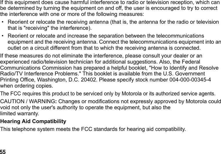 55 If this equipment does cause harmful interference to radio or television reception, which can be determined by turning the equipment on and off, the user is encouraged to try to correct the interference with one or more of the following measures:• Reorient or relocate the receiving antenna (that is, the antenna for the radio or television that is "receiving" the interference).• Reorient or relocate and increase the separation between the telecommunications equipment and the receiving antenna. Connect the telecommunications equipment into an outlet on a circuit different from that to which the receiving antenna is connected.If these measures do not eliminate the interference, please consult your dealer or an experienced radio/television technician for additional suggestions. Also, the Federal Communications Commission has prepared a helpful booklet, "How to Identify and Resolve Radio/TV Interference Problems." This booklet is available from the U.S. Government Printing Office, Washington, D.C. 20402. Please specify stock number 004-000-00345-4 when ordering copies.The FCC requires this product to be serviced only by Motorola or its authorized service agents. CAUTION / WARNING: Changes or modifications not expressly approved by Motorola could void not only the user's authority to operate the equipment, but also the limited warranty.Hearing Aid CompatibilityThis telephone system meets the FCC standards for hearing aid compatibility.